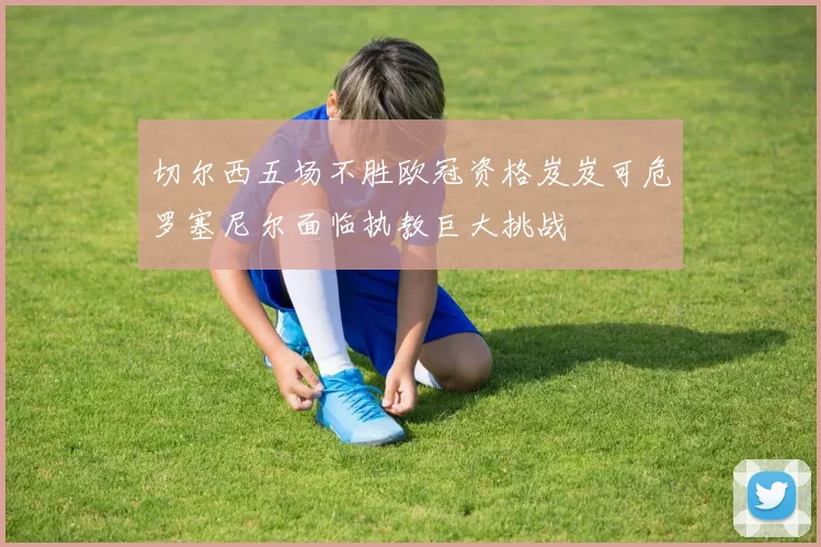 切尔西五场不胜欧冠资格岌岌可危罗塞尼尔面临执教巨大挑战