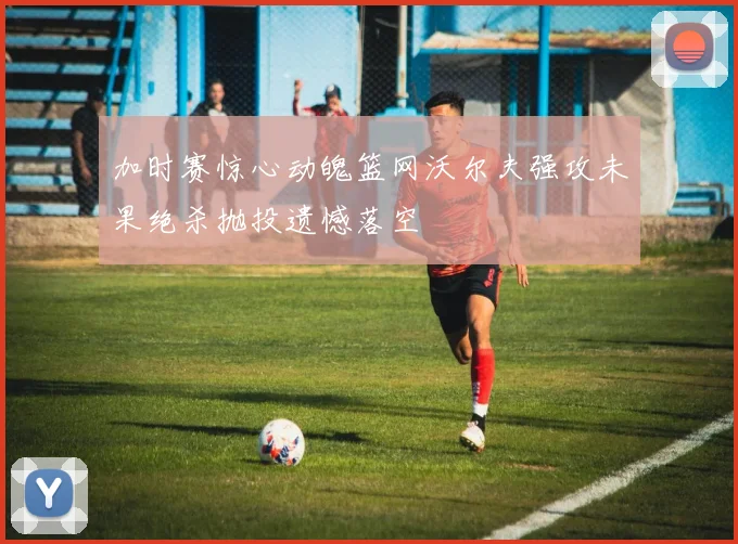 加时赛惊心动魄篮网沃尔夫强攻未果绝杀抛投遗憾落空
