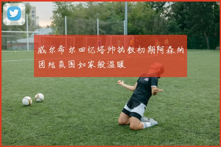 威尔希尔回忆塔帅执教初期阿森纳团结氛围如家般温暖