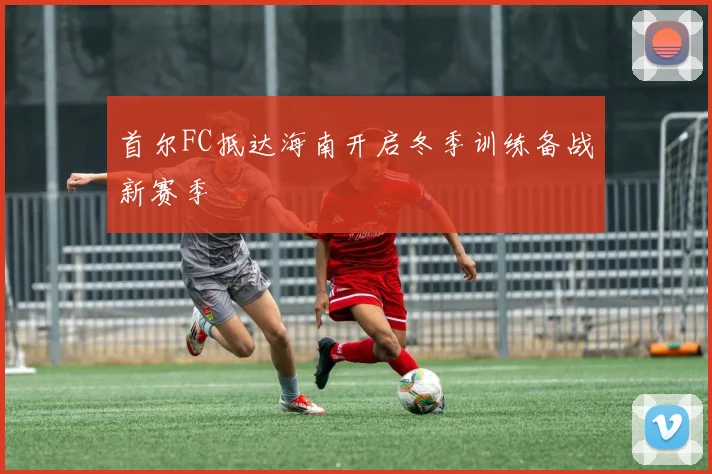 首尔FC抵达海南开启冬季训练备战新赛季