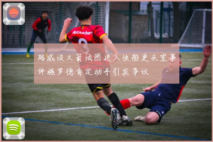 路威谈火箭试图进入快船更衣室事件施罗德肯定动手引发争议