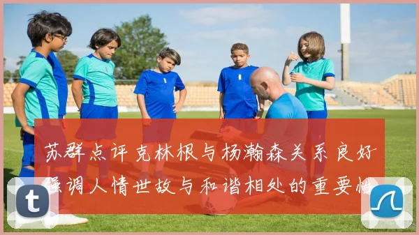 苏群点评克林根与杨瀚森关系良好强调人情世故与和谐相处的重要性