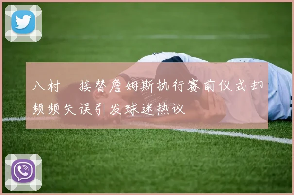 八村塁接替詹姆斯执行赛前仪式却频频失误引发球迷热议