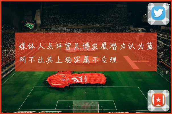 媒体人点评曾凡博发展潜力认为篮网不让其上场实属不合理