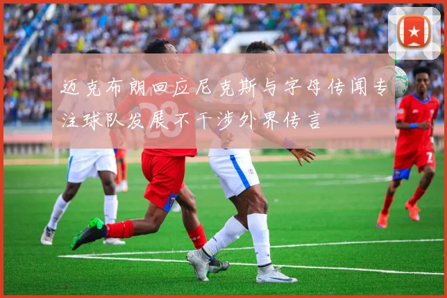迈克布朗回应尼克斯与字母传闻专注球队发展不干涉外界传言