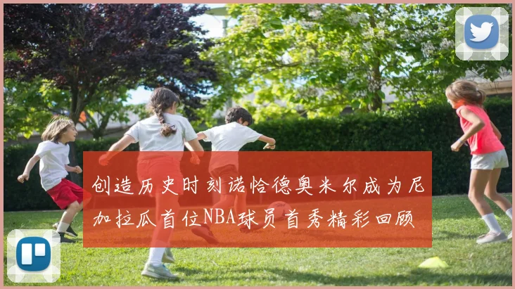 创造历史时刻诺恰德奥米尔成为尼加拉瓜首位NBA球员首秀精彩回顾