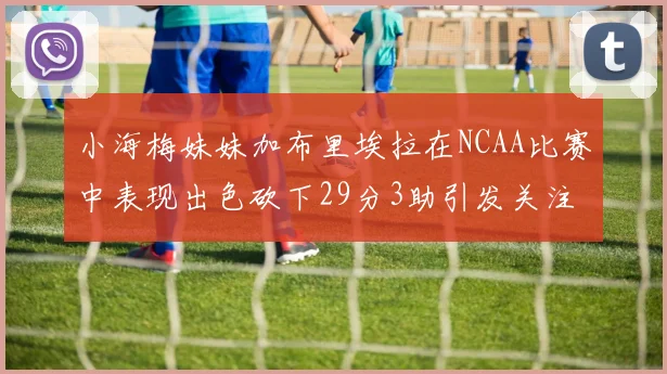 小海梅妹妹加布里埃拉在NCAA比赛中表现出色砍下29分3助引发关注