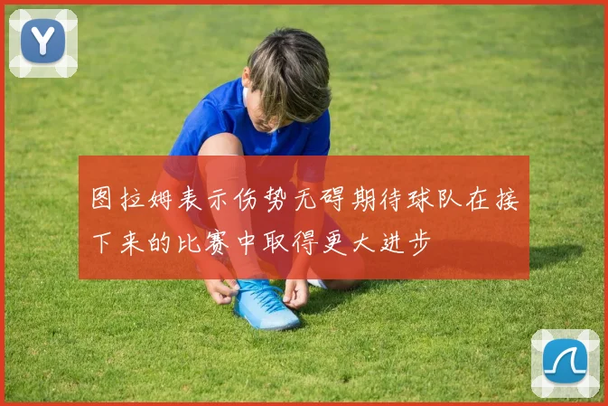 图拉姆表示伤势无碍期待球队在接下来的比赛中取得更大进步