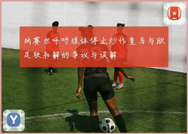 纳赛尔呼吁媒体停止炒作皇马与欧足联和解的争议与误解