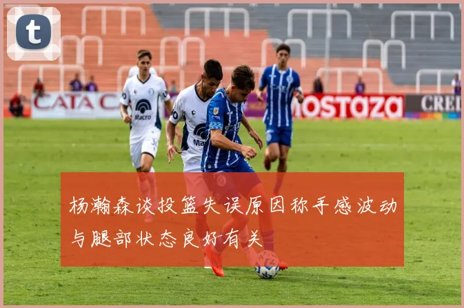 杨瀚森谈投篮失误原因称手感波动与腿部状态良好有关