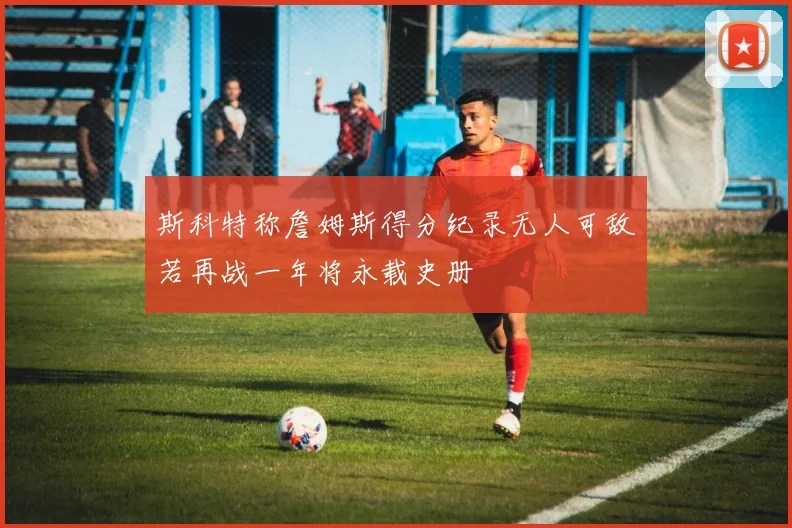 斯科特称詹姆斯得分纪录无人可敌若再战一年将永载史册