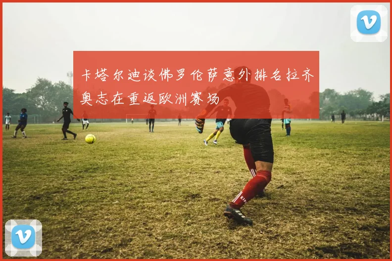 卡塔尔迪谈佛罗伦萨意外排名拉齐奥志在重返欧洲赛场