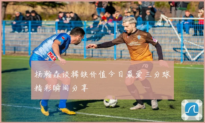 杨瀚森谈稀缺价值今日最爱三分球精彩瞬间分享