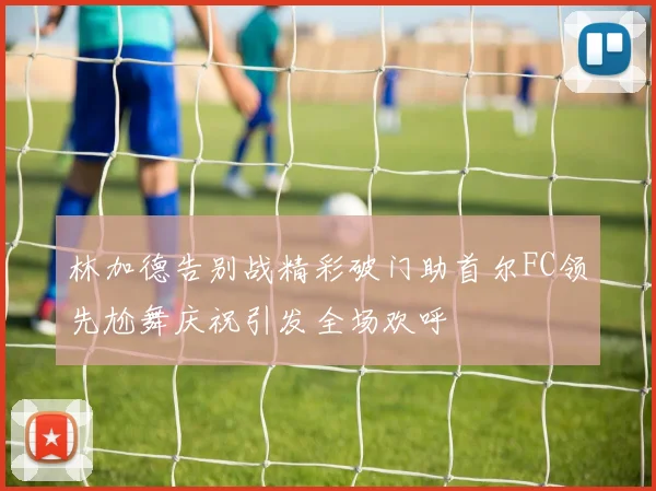 林加德告别战精彩破门助首尔FC领先尬舞庆祝引发全场欢呼