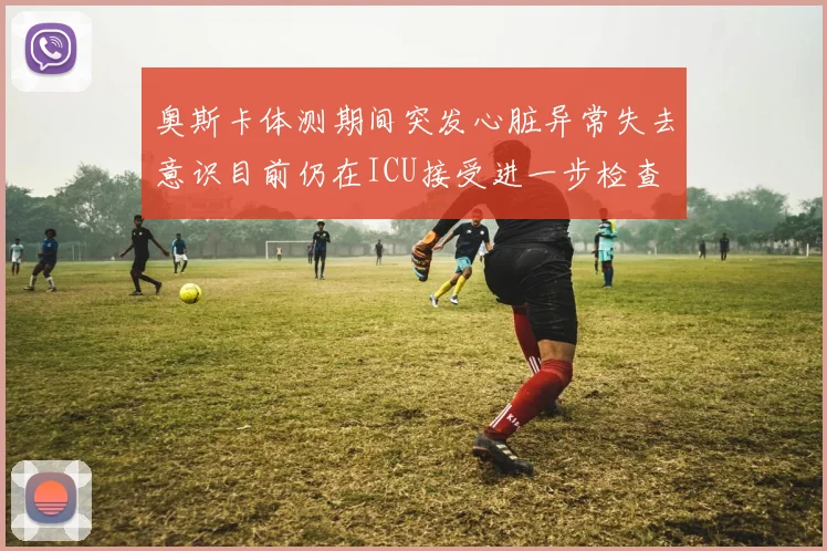 奥斯卡体测期间突发心脏异常失去意识目前仍在ICU接受进一步检查