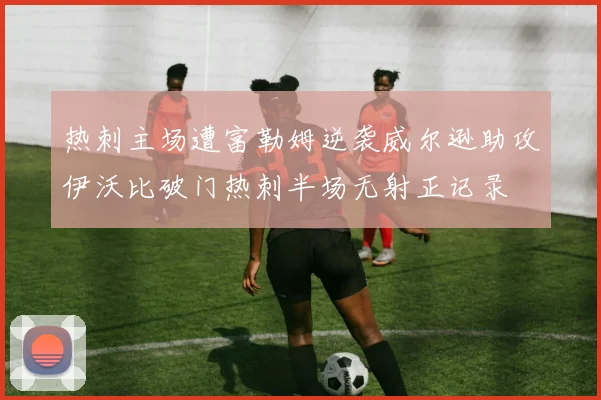 热刺主场遭富勒姆逆袭威尔逊助攻伊沃比破门热刺半场无射正记录