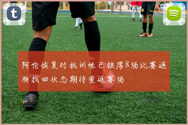 阿伦恢复对抗训练已缺席8场比赛逐渐找回状态期待重返赛场
