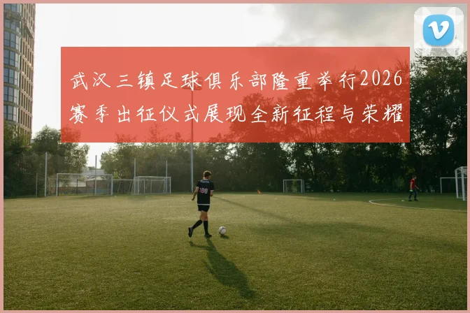 武汉三镇足球俱乐部隆重举行2026赛季出征仪式展现全新征程与荣耀追求