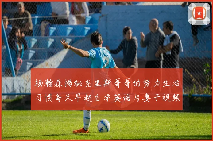 杨瀚森揭秘克里斯哥哥的努力生活习惯每天早起自学英语与妻子视频通话