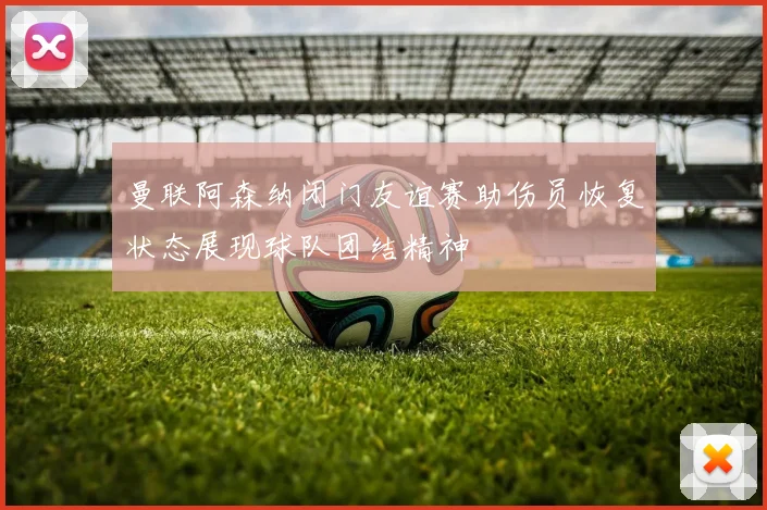 曼联阿森纳闭门友谊赛助伤员恢复状态展现球队团结精神