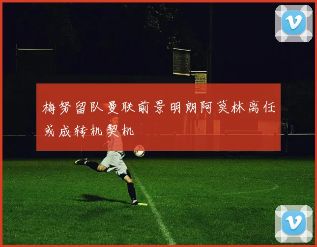 梅努留队曼联前景明朗阿莫林离任或成转机契机