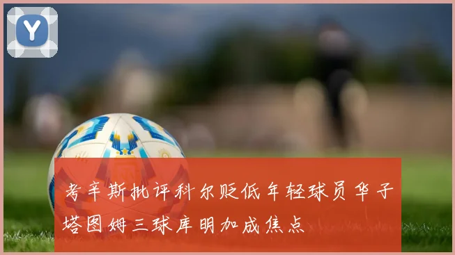 考辛斯批评科尔贬低年轻球员华子塔图姆三球库明加成焦点