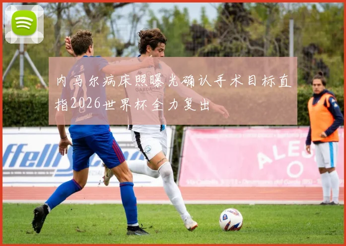 内马尔病床照曝光确认手术目标直指2026世界杯全力复出