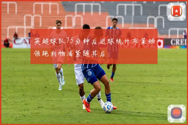 英超球队75分钟后进球统计布莱顿领跑利物浦紧随其后