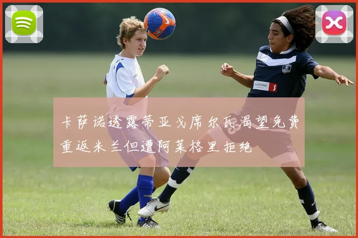 卡萨诺透露蒂亚戈席尔瓦渴望免费重返米兰但遭阿莱格里拒绝
