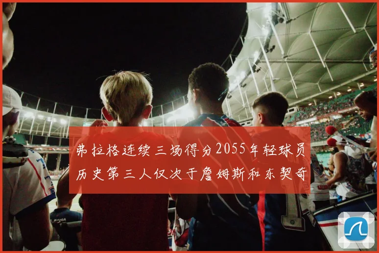 弗拉格连续三场得分2055年轻球员历史第三人仅次于詹姆斯和东契奇