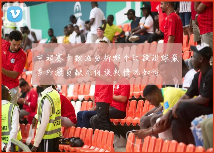 中超赛季数据分析哪个时段进球最多外援贡献几何误判情况如何
