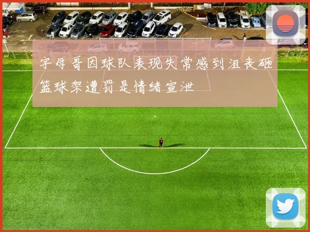字母哥因球队表现失常感到沮丧砸篮球架遭罚是情绪宣泄