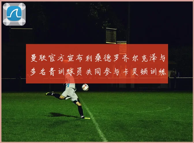 曼联官方宣布利桑德罗齐尔克泽与多名青训球员共同参与卡灵顿训练