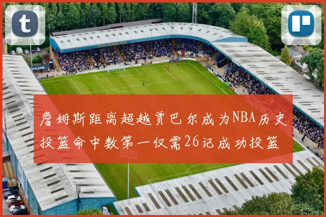 詹姆斯距离超越贾巴尔成为NBA历史投篮命中数第一仅需26记成功投篮