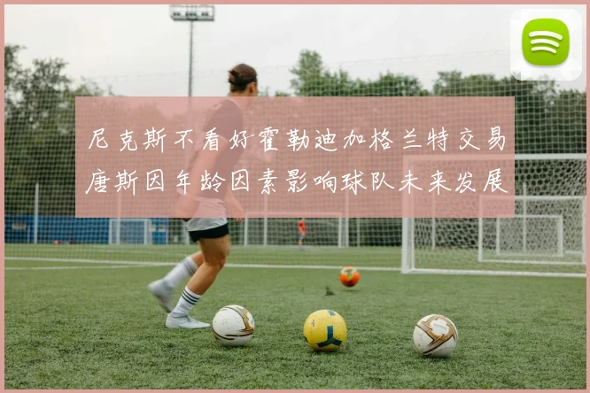 尼克斯不看好霍勒迪加格兰特交易唐斯因年龄因素影响球队未来发展